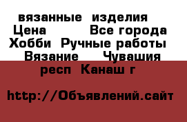 вязанные  изделия  › Цена ­ 100 - Все города Хобби. Ручные работы » Вязание   . Чувашия респ.,Канаш г.